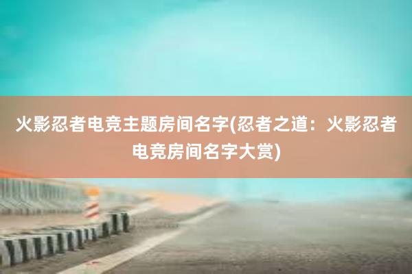 火影忍者电竞主题房间名字(忍者之道：火影忍者电竞房间名字大赏)