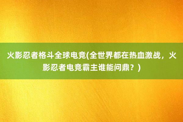 火影忍者格斗全球电竞(全世界都在热血激战，火影忍者电竞霸主谁能问鼎？)