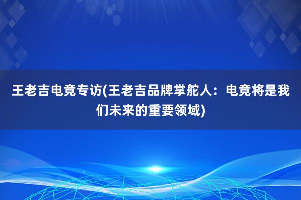   王老吉电竞专访(王老吉品牌掌舵人：电竞将是我们未来的重要领域)