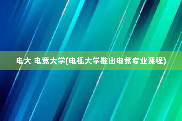   电大 电竞大学(电视大学推出电竞专业课程)