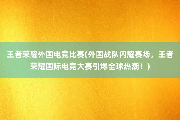 王者荣耀外国电竞比赛(外国战队闪耀赛场，王者荣耀国际电竞大赛引爆全球热潮！)