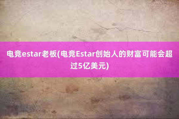 电竞estar老板(电竞Estаr创始人的财富可能会超过5亿美元)