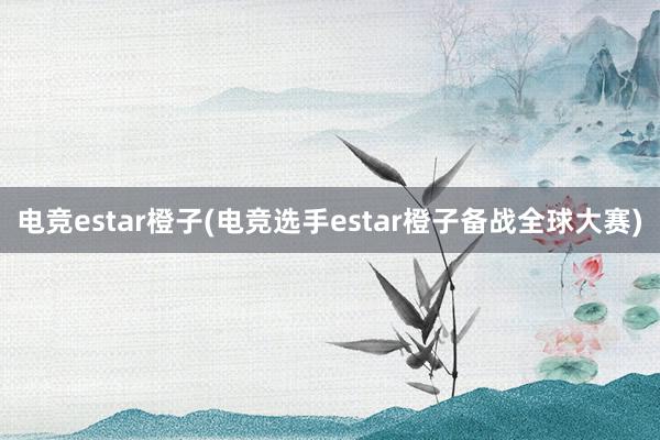   电竞estar橙子(电竞选手estar橙子备战全球大赛)