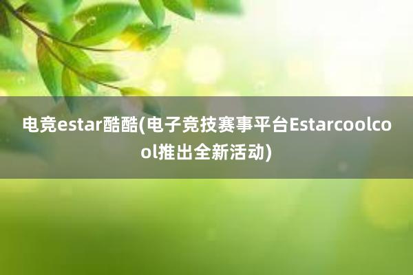 电竞estar酷酷(电子竞技赛事平台Estarcoolcool推出全新活动)