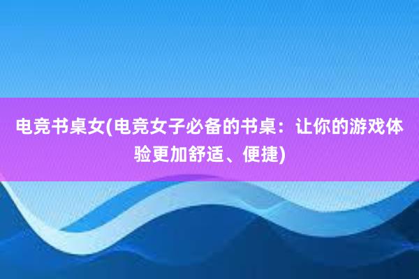   电竞书桌女(电竞女子必备的书桌：让你的游戏体验更加舒适、便捷)