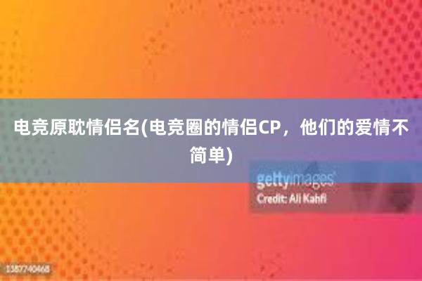 电竞原耽情侣名(电竞圈的情侣CP，他们的爱情不简单)