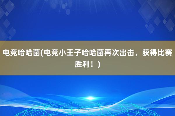   电竞哈哈菌(电竞小王子哈哈菌再次出击，获得比赛胜利！)