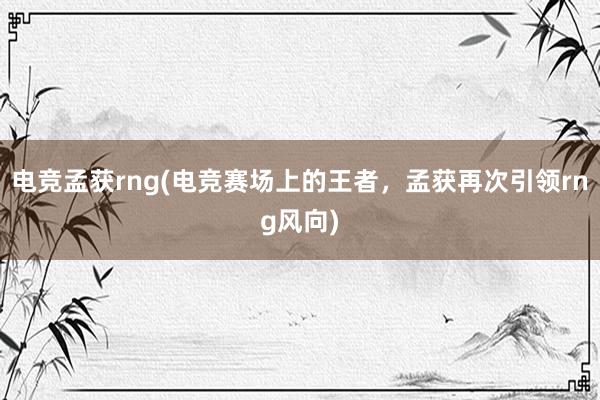   电竞孟获rng(电竞赛场上的王者，孟获再次引领rng风向)