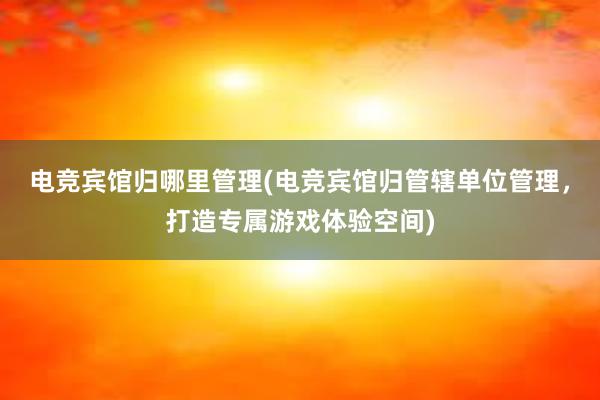 电竞宾馆归哪里管理(电竞宾馆归管辖单位管理，打造专属游戏体验空间)