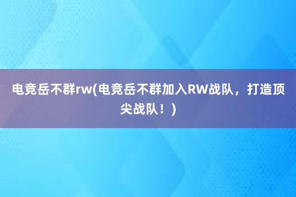 电竞岳不群rw(电竞岳不群加入RW战队，打造顶尖战队！)