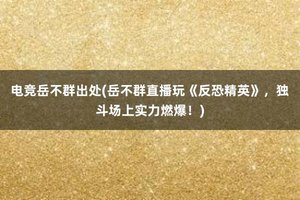 电竞岳不群出处(岳不群直播玩《反恐精英》，独斗场上实力燃爆！)