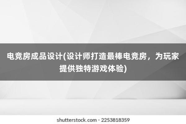 电竞房成品设计(设计师打造最棒电竞房，为玩家提供独特游戏体验)