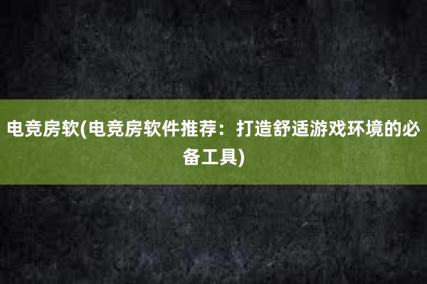   电竞房软(电竞房软件推荐：打造舒适游戏环境的必备工具)