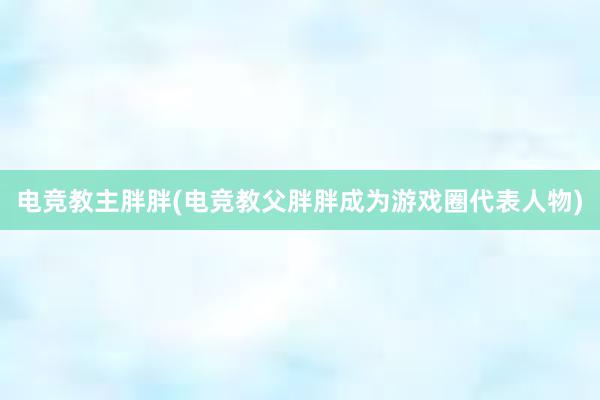   电竞教主胖胖(电竞教父胖胖成为游戏圈代表人物)