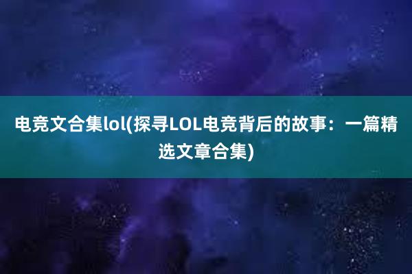   电竞文合集lol(探寻LOL电竞背后的故事：一篇精选文章合集)