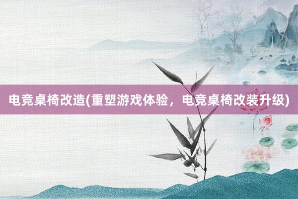 电竞桌椅改造(重塑游戏体验，电竞桌椅改装升级)