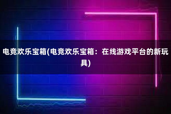 电竞欢乐宝箱(电竞欢乐宝箱：在线游戏平台的新玩具)