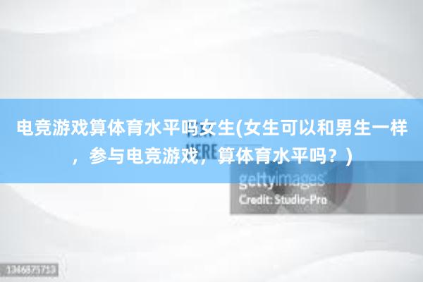   电竞游戏算体育水平吗女生(女生可以和男生一样，参与电竞游戏，算体育水平吗？)