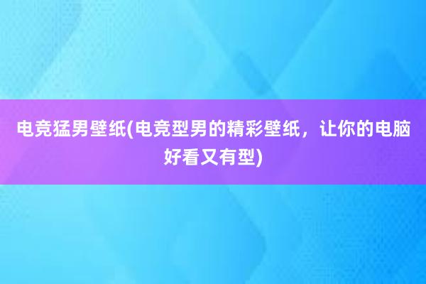   电竞猛男壁纸(电竞型男的精彩壁纸，让你的电脑好看又有型)