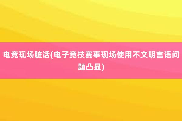   电竞现场脏话(电子竞技赛事现场使用不文明言语问题凸显)