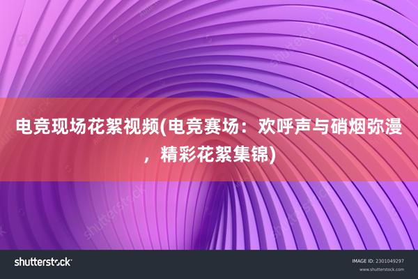 电竞现场花絮视频(电竞赛场：欢呼声与硝烟弥漫，精彩花絮集锦)