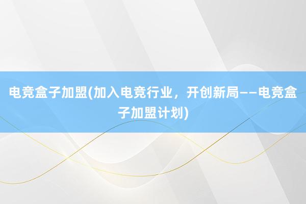   电竞盒子加盟(加入电竞行业，开创新局——电竞盒子加盟计划)