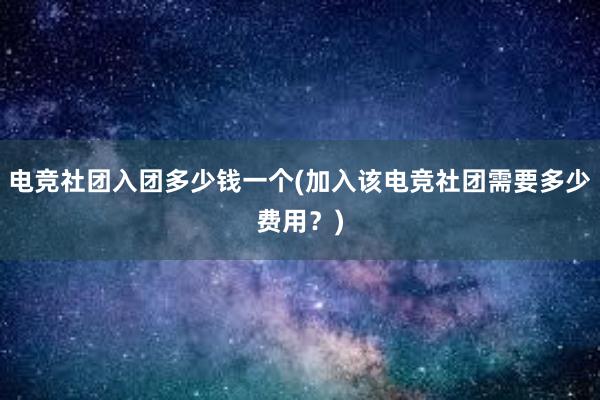   电竞社团入团多少钱一个(加入该电竞社团需要多少费用？)