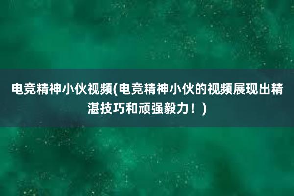   电竞精神小伙视频(电竞精神小伙的视频展现出精湛技巧和顽强毅力！)