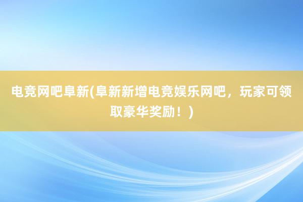   电竞网吧阜新(阜新新增电竞娱乐网吧，玩家可领取豪华奖励！)