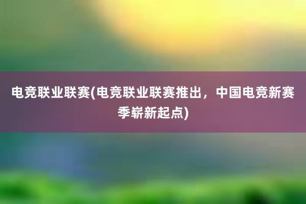 电竞联业联赛(电竞联业联赛推出，中国电竞新赛季崭新起点)