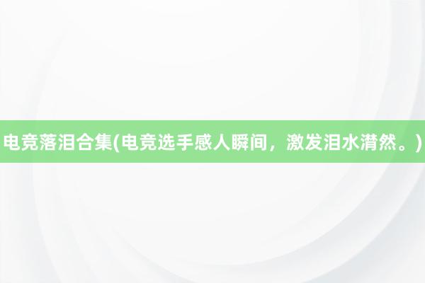 电竞落泪合集(电竞选手感人瞬间，激发泪水潸然。)