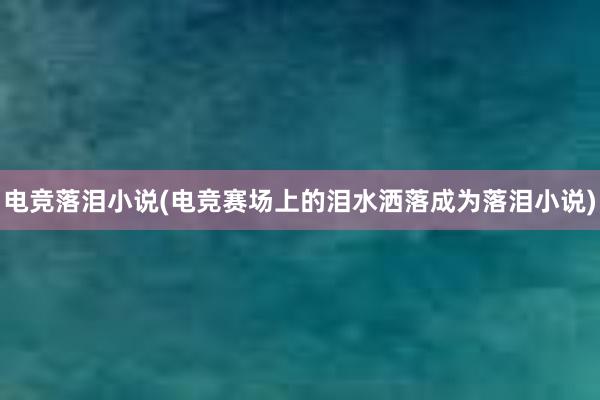 电竞落泪小说(电竞赛场上的泪水洒落成为落泪小说)