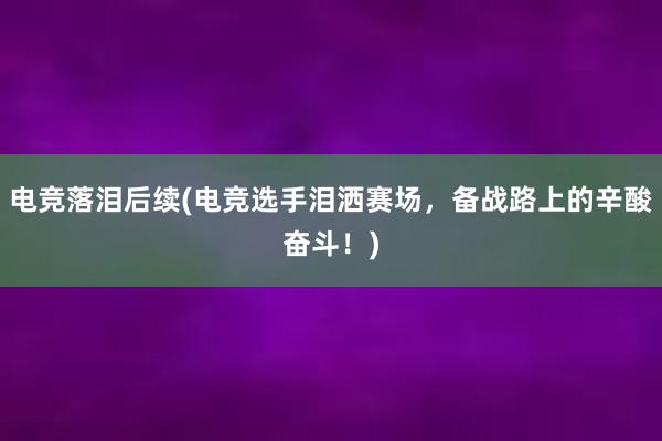   电竞落泪后续(电竞选手泪洒赛场，备战路上的辛酸奋斗！)