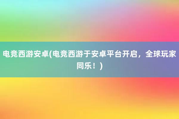 电竞西游安卓(电竞西游于安卓平台开启，全球玩家同乐！)