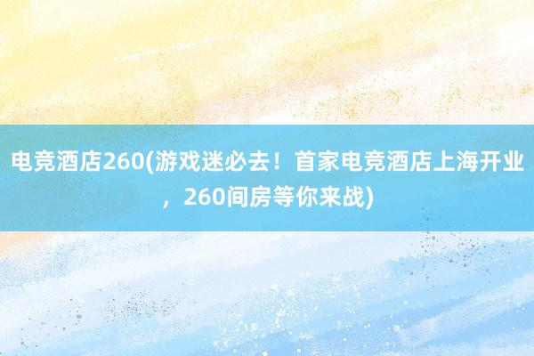 电竞酒店260(游戏迷必去！首家电竞酒店上海开业，260间房等你来战)