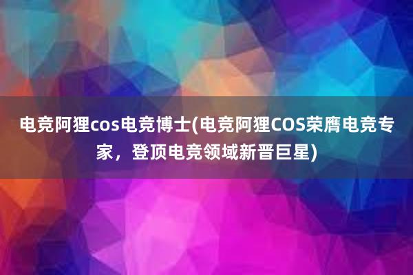   电竞阿狸cos电竞博士(电竞阿狸COS荣膺电竞专家，登顶电竞领域新晋巨星)