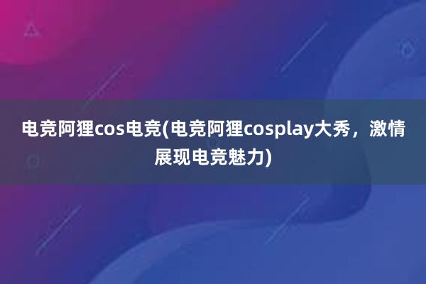 电竞阿狸cos电竞(电竞阿狸cosplay大秀，激情展现电竞魅力)