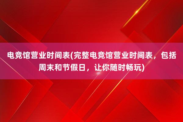 电竞馆营业时间表(完整电竞馆营业时间表，包括周末和节假日，让你随时畅玩)