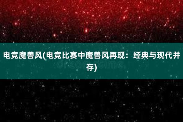 电竞魔兽风(电竞比赛中魔兽风再现：经典与现代并存)