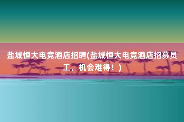   盐城恒大电竞酒店招聘(盐城恒大电竞酒店招募员工，机会难得！)