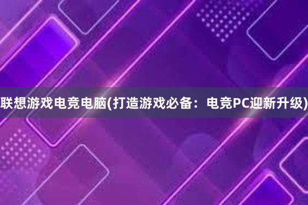   联想游戏电竞电脑(打造游戏必备：电竞PC迎新升级)