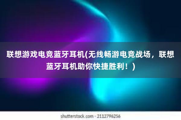   联想游戏电竞蓝牙耳机(无线畅游电竞战场，联想蓝牙耳机助你快捷胜利！)