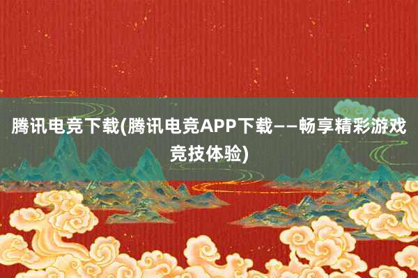 腾讯电竞下载(腾讯电竞APP下载——畅享精彩游戏竞技体验)