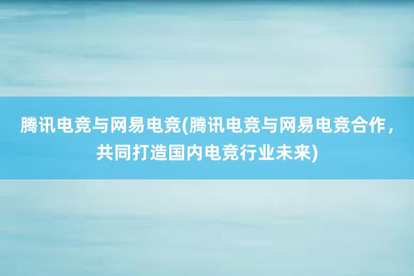 腾讯电竞与网易电竞(腾讯电竞与网易电竞合作，共同打造国内电竞行业未来)