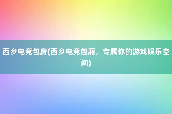 西乡电竞包房(西乡电竞包厢，专属你的游戏娱乐空间)