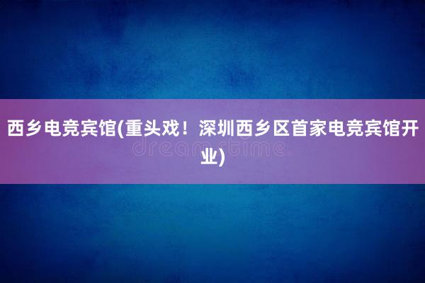   西乡电竞宾馆(重头戏！深圳西乡区首家电竞宾馆开业)