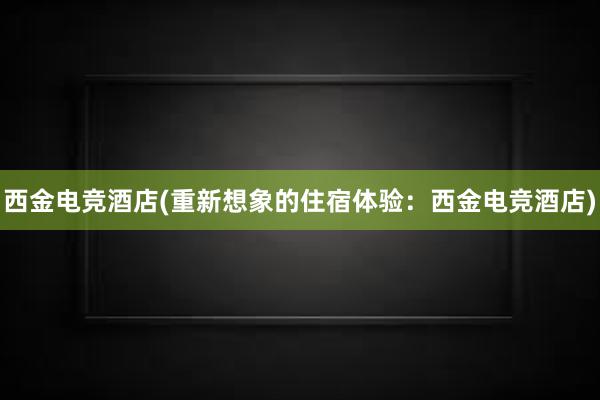   西金电竞酒店(重新想象的住宿体验：西金电竞酒店)