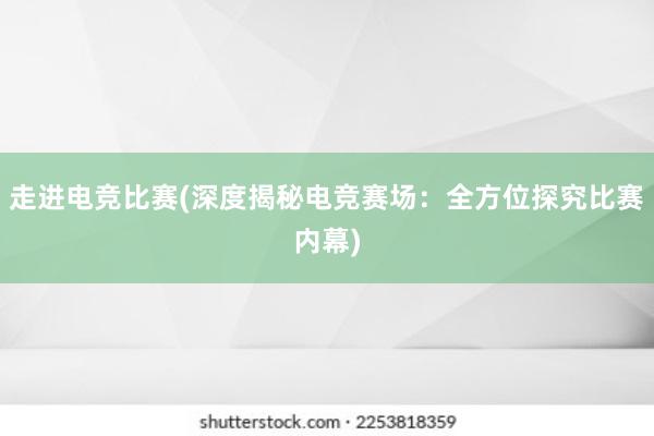   走进电竞比赛(深度揭秘电竞赛场：全方位探究比赛内幕)