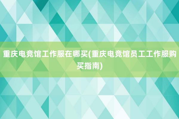 重庆电竞馆工作服在哪买(重庆电竞馆员工工作服购买指南)