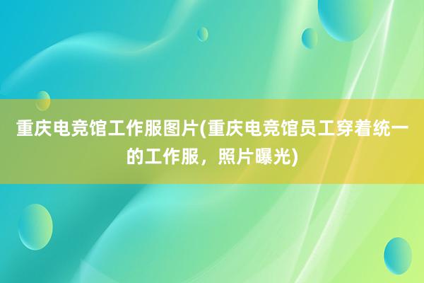 重庆电竞馆工作服图片(重庆电竞馆员工穿着统一的工作服，照片曝光)